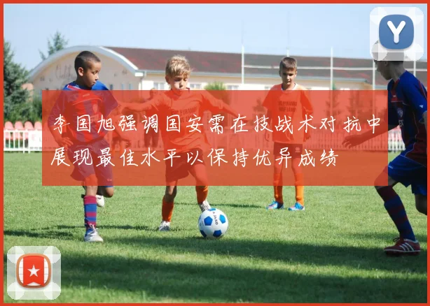 李国旭强调国安需在技战术对抗中展现最佳水平以保持优异成绩