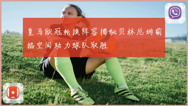 皇马欧冠轮换阵容揭秘贝林厄姆前插空间助力球队取胜
