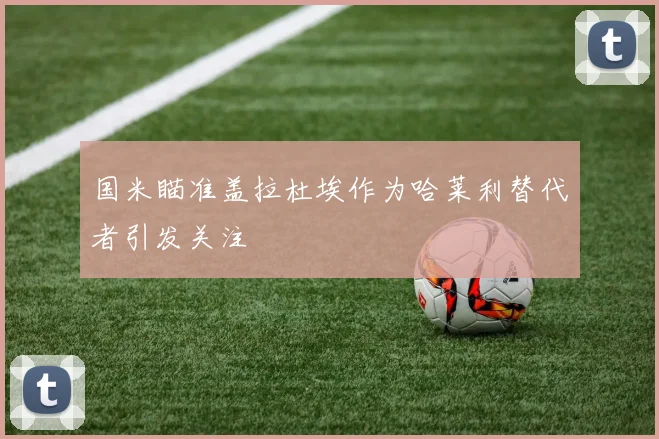 国米瞄准盖拉杜埃作为哈莱利替代者引发关注