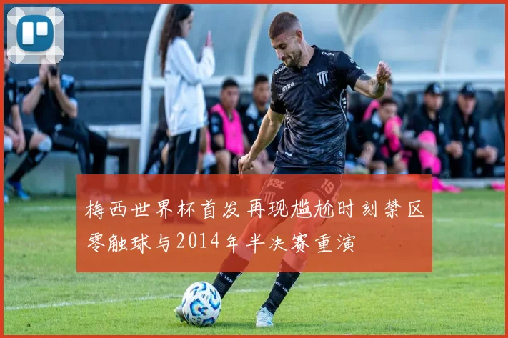 梅西世界杯首发再现尴尬时刻禁区零触球与2014年半决赛重演