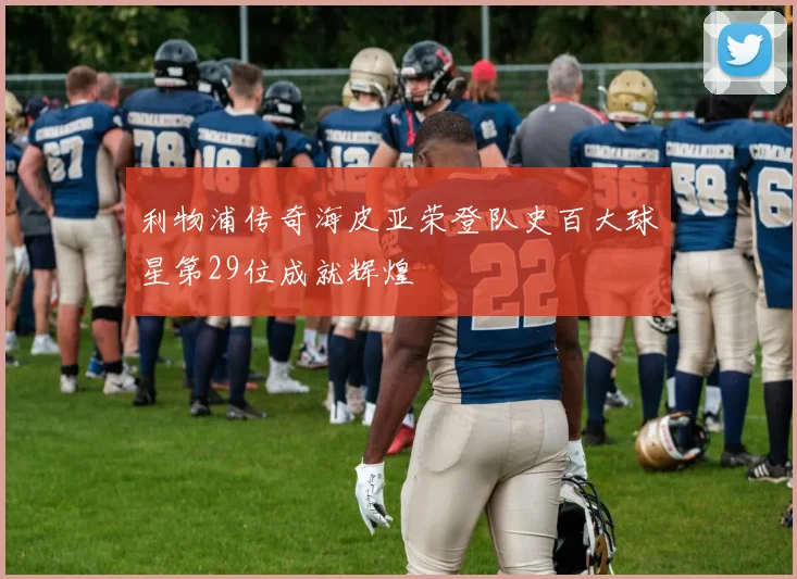 利物浦传奇海皮亚荣登队史百大球星第29位成就辉煌