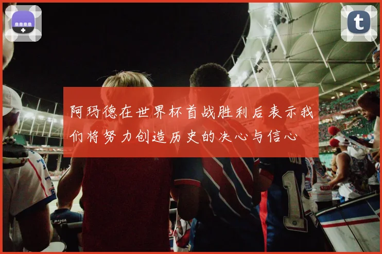 阿玛德在世界杯首战胜利后表示我们将努力创造历史的决心与信心