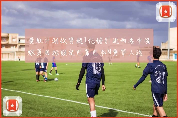 曼联计划投资超1亿镑引进两名中场球员目标锁定巴莱巴和M费等人选