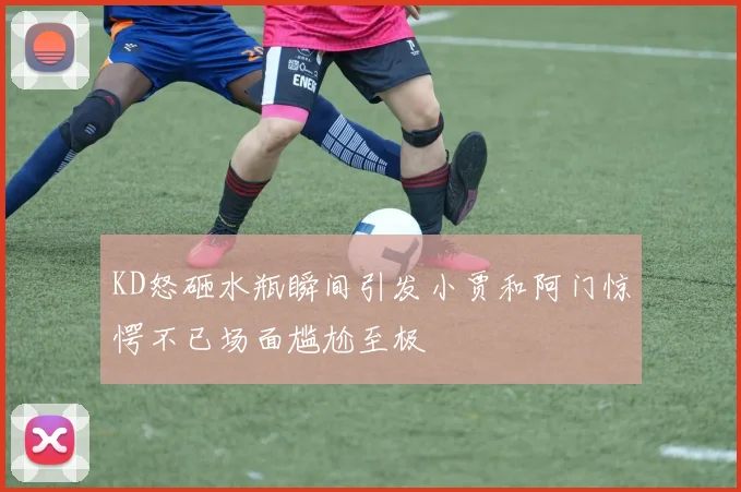KD怒砸水瓶瞬间引发小贾和阿门惊愕不已场面尴尬至极