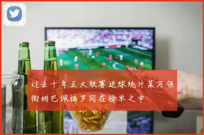 过去十年五大联赛进球统计莱万领衔姆巴佩梅罗同在榜单之中