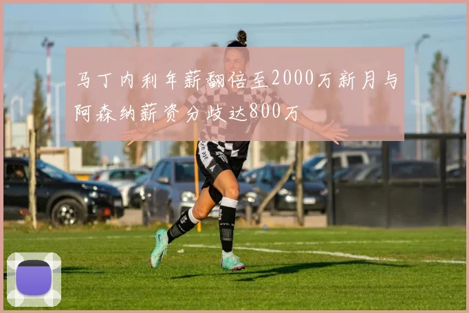 马丁内利年薪翻倍至2000万新月与阿森纳薪资分歧达800万