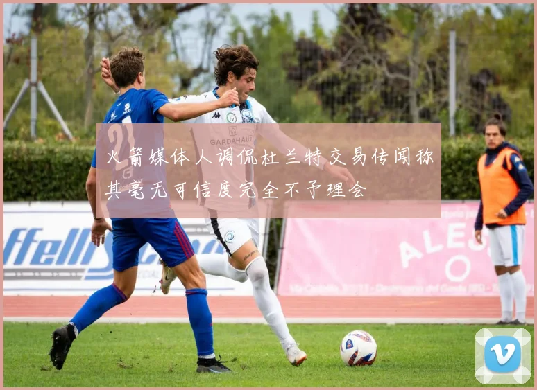 火箭媒体人调侃杜兰特交易传闻称其毫无可信度完全不予理会