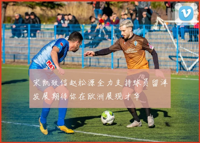 宋凯致信赵松源全力支持球员留洋发展期待你在欧洲展现才华