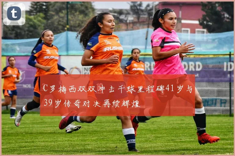 C罗梅西双双冲击千球里程碑41岁与39岁传奇对决再续辉煌