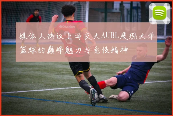 媒体人热议上海交大AUBL展现大学篮球的巅峰魅力与竞技精神