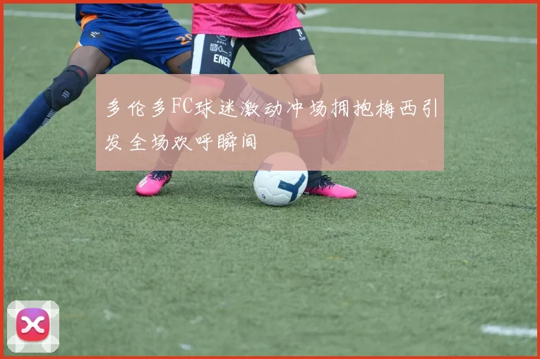 多伦多FC球迷激动冲场拥抱梅西引发全场欢呼瞬间