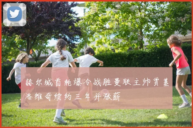 赫尔城首轮爆冷战胜曼联主帅贾基洛维奇续约三年并涨薪