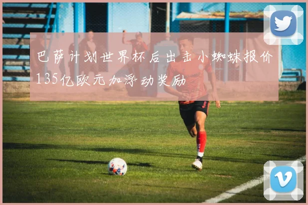 巴萨计划世界杯后出击小蜘蛛报价135亿欧元加浮动奖励