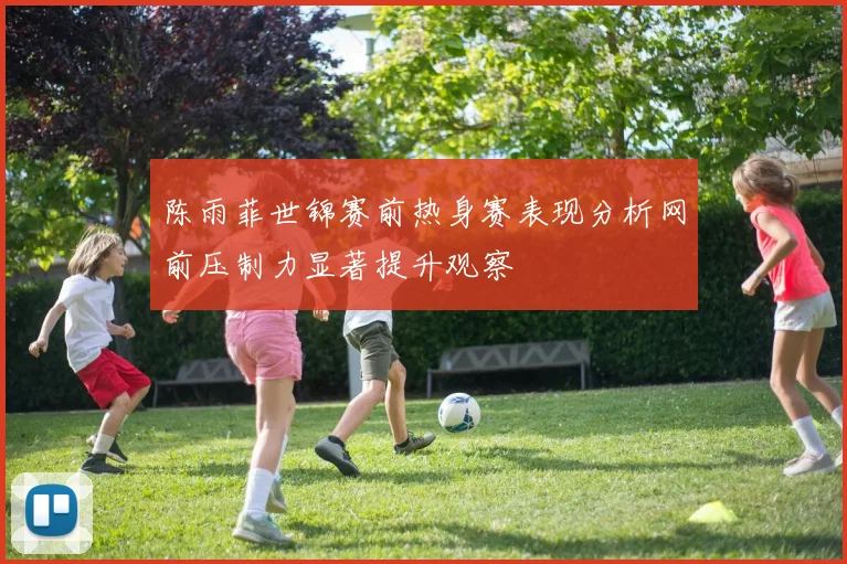 陈雨菲世锦赛前热身赛表现分析网前压制力显著提升观察